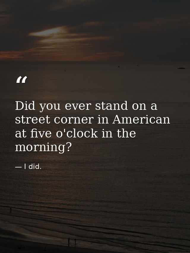 Did you ever stand on a street corner in American at five o'clock in the morning? — I did.