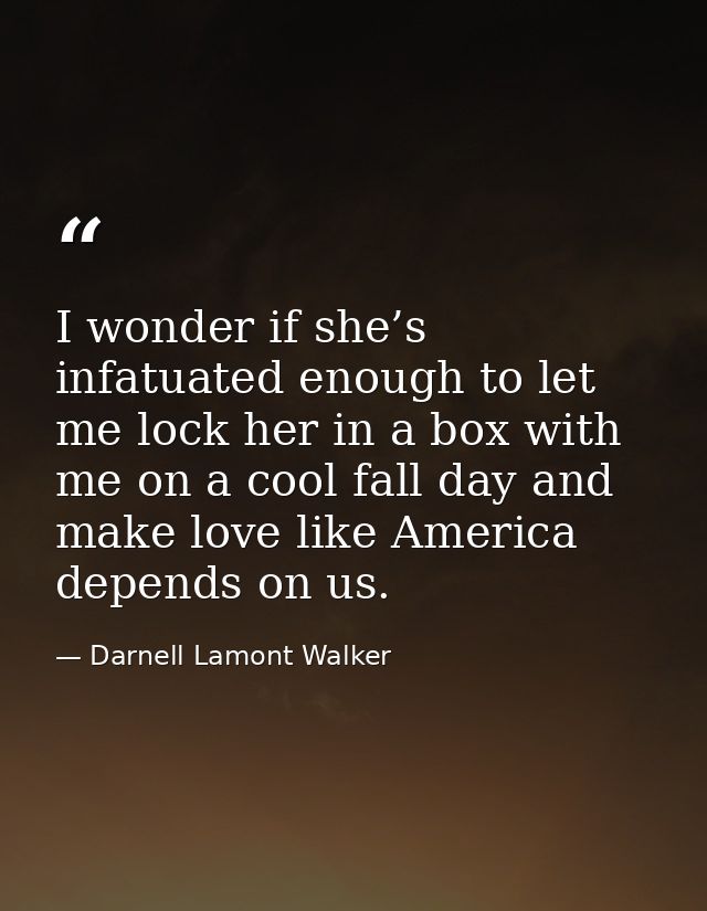 I wonder if she’s infatuated enough to let me lock her in a box with me on a cool fall day and make love like America de — Darnell Lamont Walker