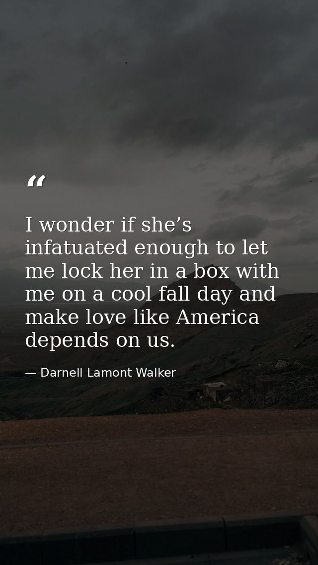 I wonder if she’s infatuated enough to let me lock her in a box with me on a cool fall day and make love like America de — Darnell Lamont Walker
