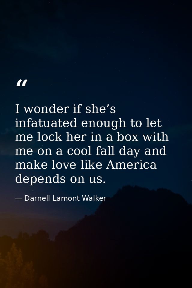 I wonder if she’s infatuated enough to let me lock her in a box with me on a cool fall day and make love like America de — Darnell Lamont Walker