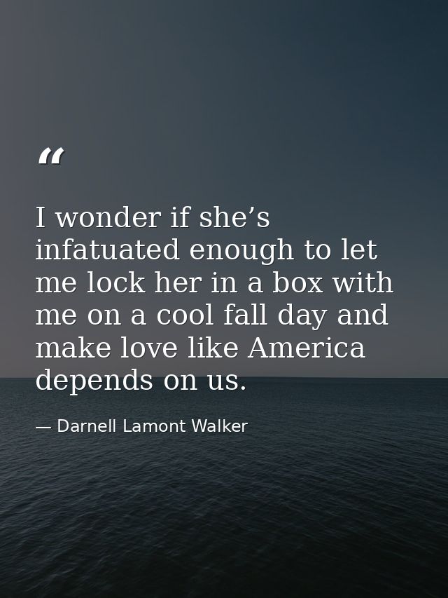 I wonder if she’s infatuated enough to let me lock her in a box with me on a cool fall day and make love like America de — Darnell Lamont Walker
