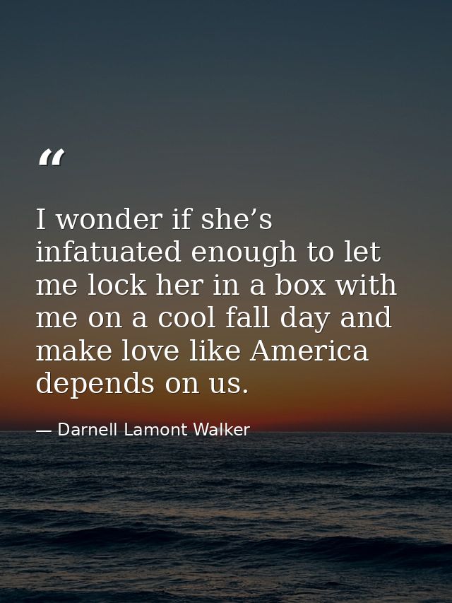I wonder if she’s infatuated enough to let me lock her in a box with me on a cool fall day and make love like America de — Darnell Lamont Walker
