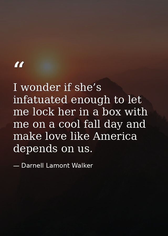 I wonder if she’s infatuated enough to let me lock her in a box with me on a cool fall day and make love like America de — Darnell Lamont Walker