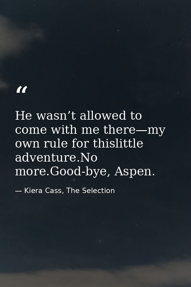 He wasn’t allowed to come with me there—my own rule for thislittle adventure.No more.Good-bye, Aspen. — Kiera Cass, The Selection