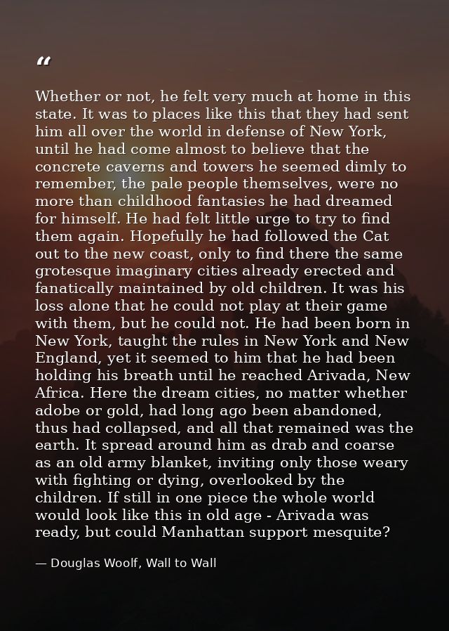 Whether or not, he felt very much at home in this state. It was to places like this that they had sent him all over the  — Douglas Woolf, Wall to Wall