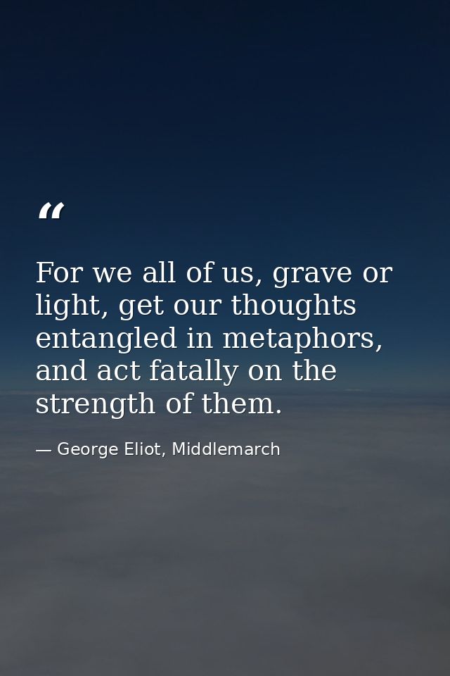 For we all of us, grave or light, get our thoughts entangled in metaphors, and act fatally on the strength of them. — George Eliot, Middlemarch