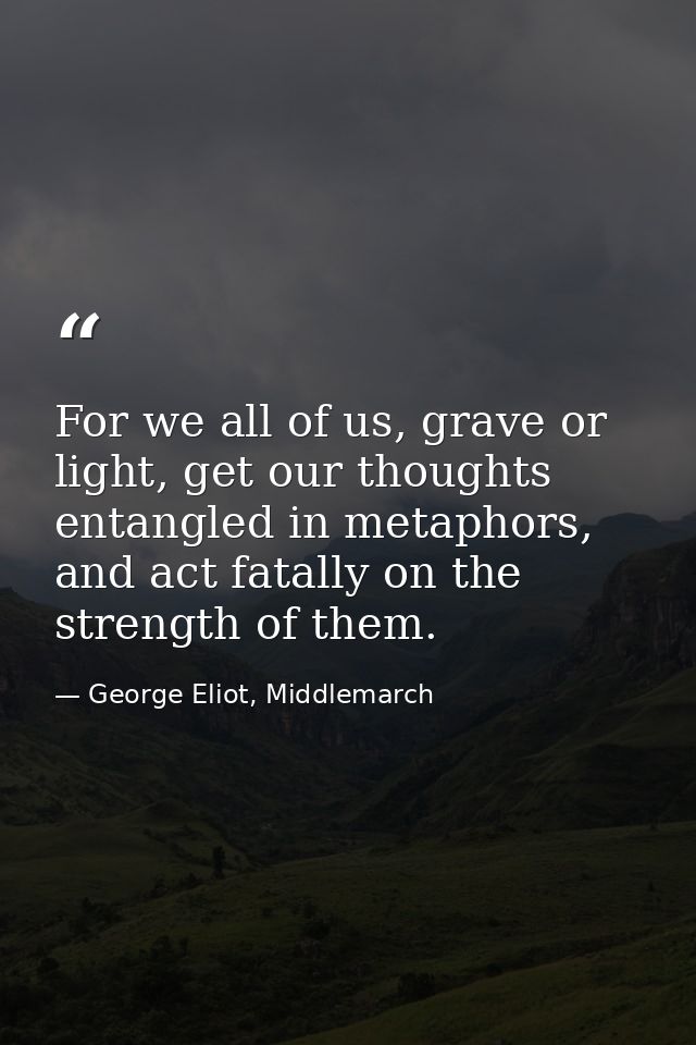 For we all of us, grave or light, get our thoughts entangled in metaphors, and act fatally on the strength of them. — George Eliot, Middlemarch