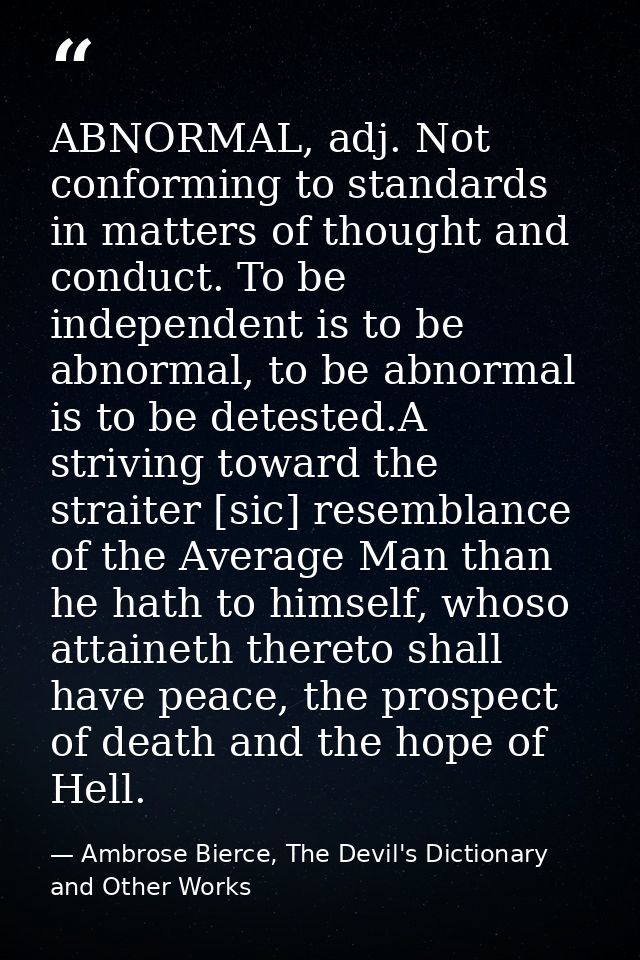 ABNORMAL, adj. Not conforming to standards in matters of thought and conduct. To be independent is to be abnormal, to be — Ambrose Bierce, The Devil's Dictionary and Other Works