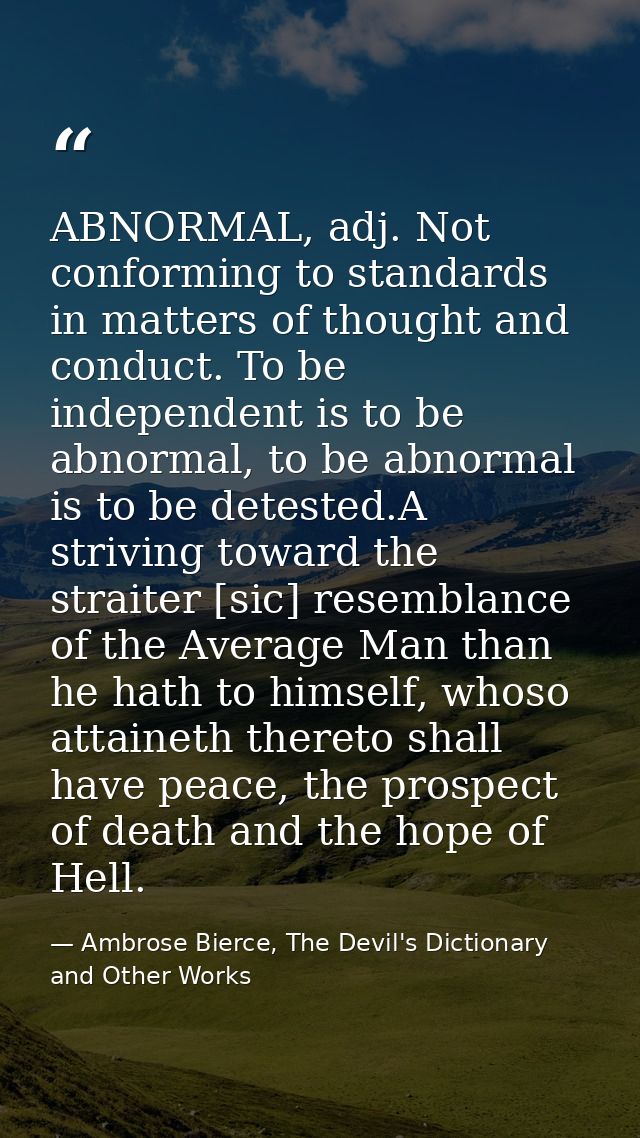 ABNORMAL, adj. Not conforming to standards in matters of thought and conduct. To be independent is to be abnormal, to be — Ambrose Bierce, The Devil's Dictionary and Other Works