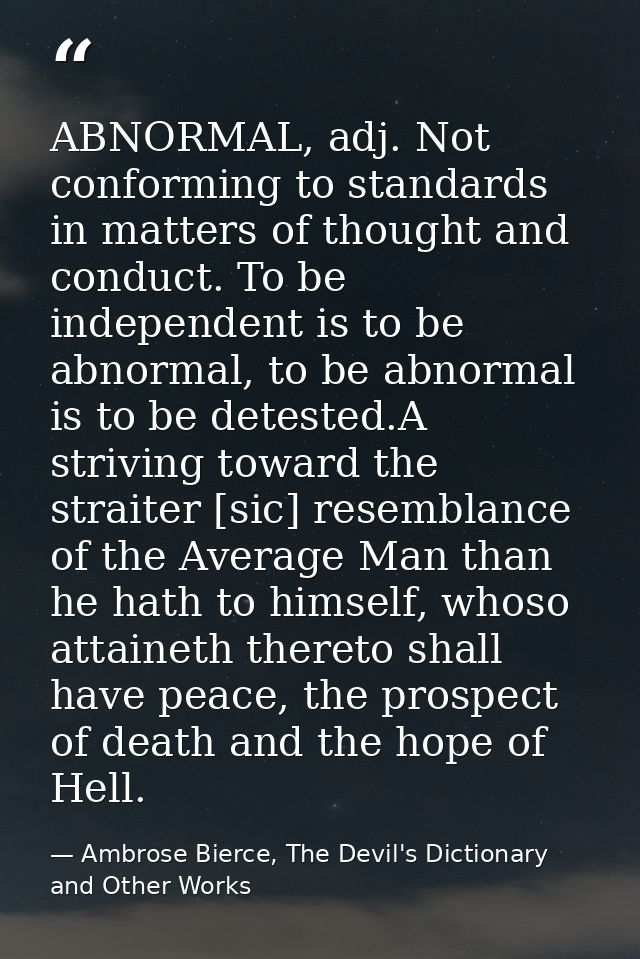 ABNORMAL, adj. Not conforming to standards in matters of thought and conduct. To be independent is to be abnormal, to be — Ambrose Bierce, The Devil's Dictionary and Other Works