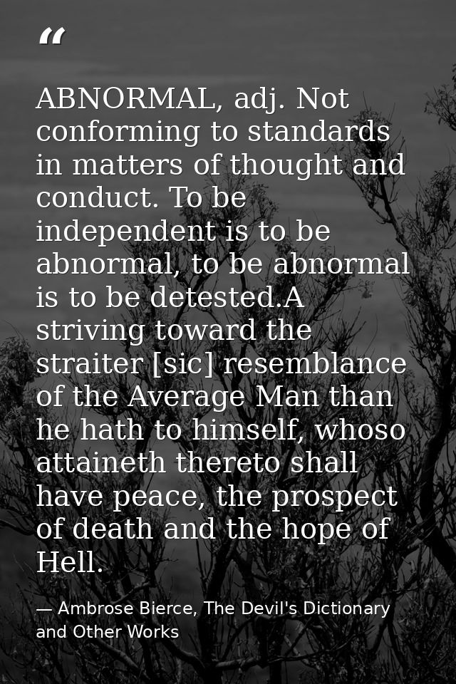 ABNORMAL, adj. Not conforming to standards in matters of thought and conduct. To be independent is to be abnormal, to be — Ambrose Bierce, The Devil's Dictionary and Other Works