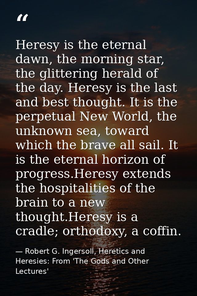 Heresy is the eternal dawn, the morning star, the glittering herald of the day. Heresy is the last and best thought. It  — Robert G. Ingersoll, Heretics and Heresies: From 'The Gods and Other Lectures'