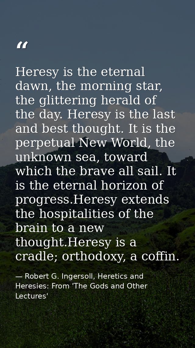 Heresy is the eternal dawn, the morning star, the glittering herald of the day. Heresy is the last and best thought. It  — Robert G. Ingersoll, Heretics and Heresies: From 'The Gods and Other Lectures'