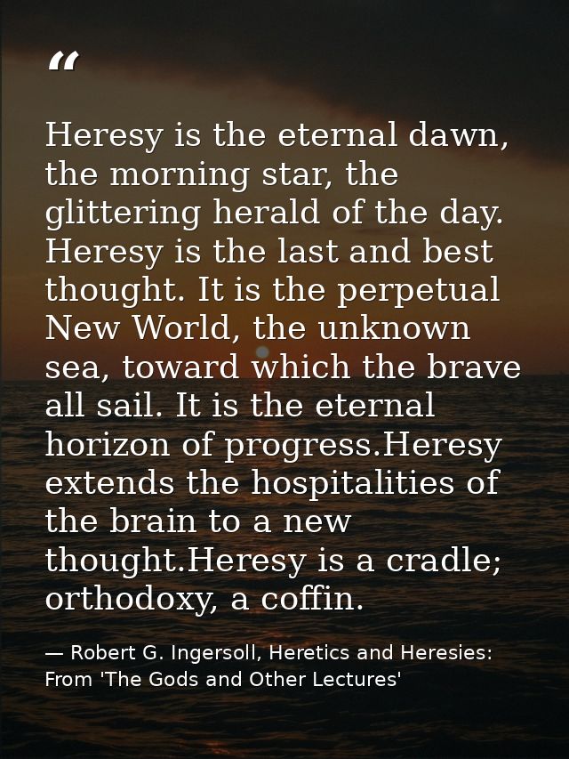 Heresy is the eternal dawn, the morning star, the glittering herald of the day. Heresy is the last and best thought. It  — Robert G. Ingersoll, Heretics and Heresies: From 'The Gods and Other Lectures'