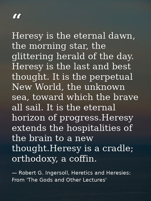 Heresy is the eternal dawn, the morning star, the glittering herald of the day. Heresy is the last and best thought. It  — Robert G. Ingersoll, Heretics and Heresies: From 'The Gods and Other Lectures'