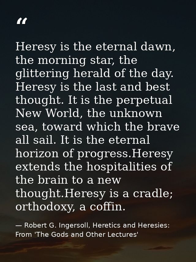 Heresy is the eternal dawn, the morning star, the glittering herald of the day. Heresy is the last and best thought. It  — Robert G. Ingersoll, Heretics and Heresies: From 'The Gods and Other Lectures'