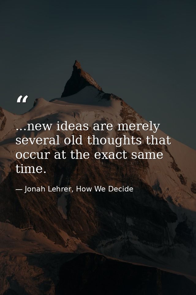 ...new ideas are merely several old thoughts that occur at the exact same time. — Jonah Lehrer, How We Decide
