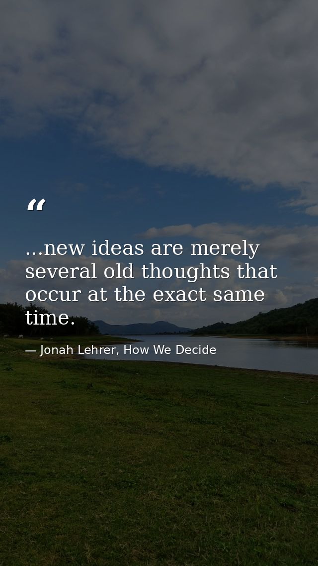 ...new ideas are merely several old thoughts that occur at the exact same time. — Jonah Lehrer, How We Decide