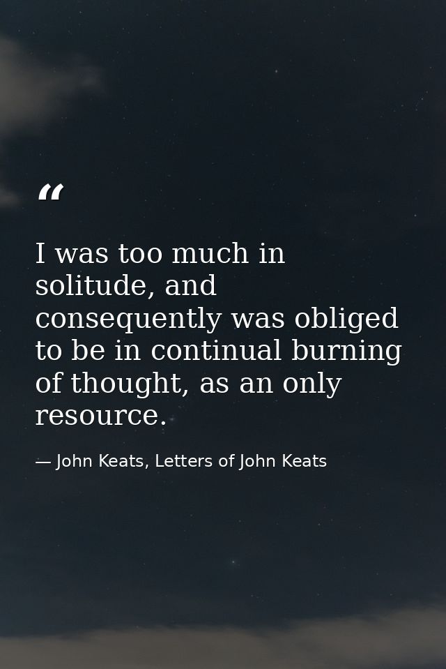 I was too much in solitude, and consequently was obliged to be in continual burning of thought, as an only resource. — John Keats, Letters of John Keats