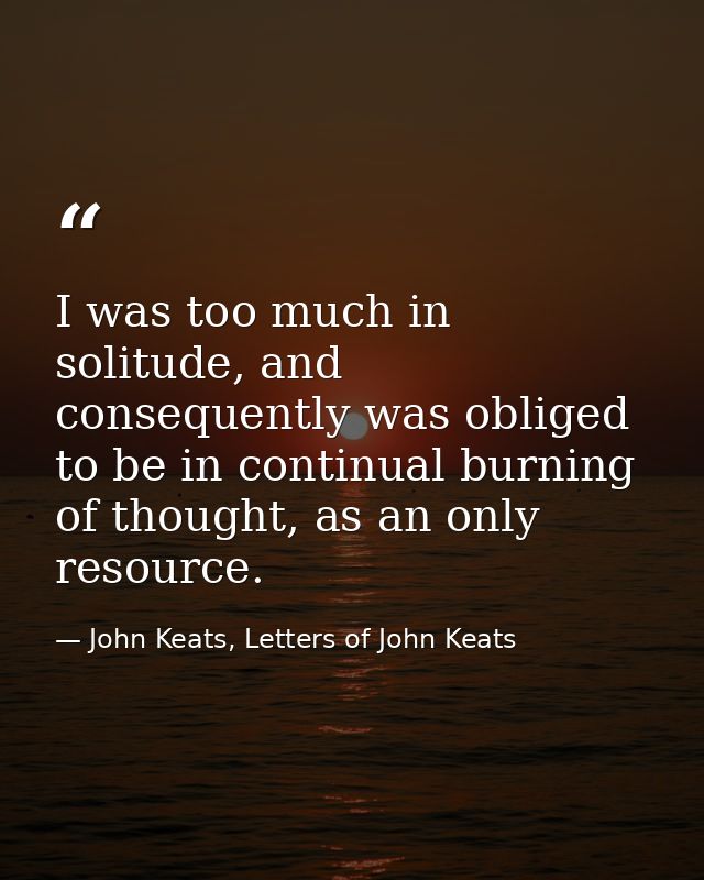 I was too much in solitude, and consequently was obliged to be in continual burning of thought, as an only resource. — John Keats, Letters of John Keats