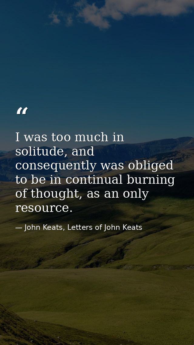I was too much in solitude, and consequently was obliged to be in continual burning of thought, as an only resource. — John Keats, Letters of John Keats