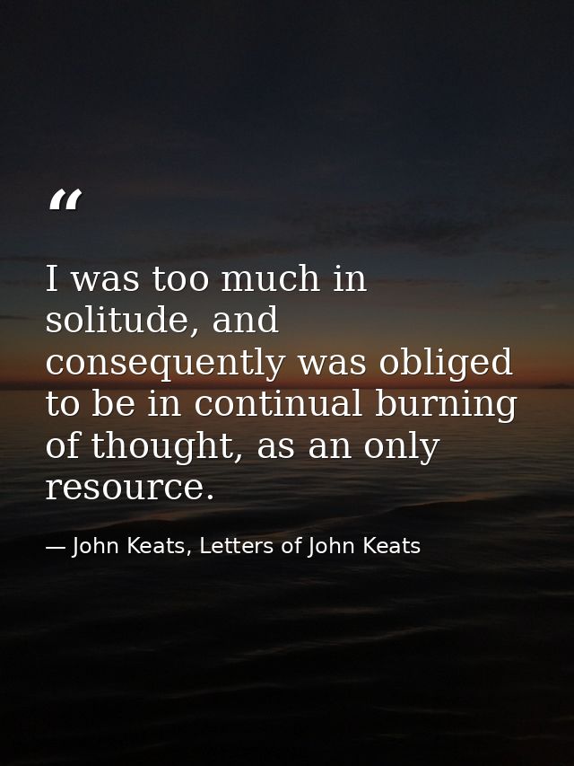 I was too much in solitude, and consequently was obliged to be in continual burning of thought, as an only resource. — John Keats, Letters of John Keats