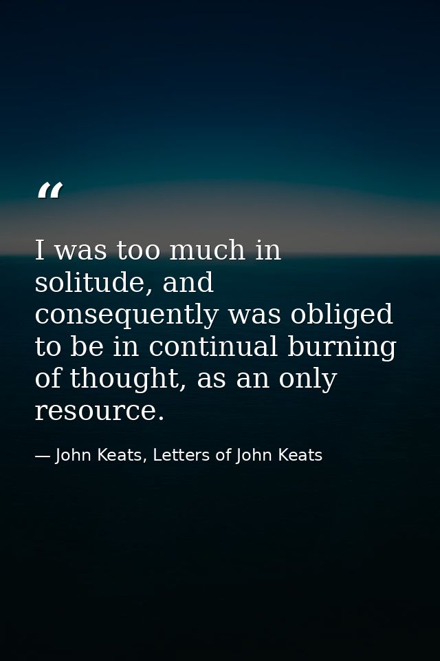 I was too much in solitude, and consequently was obliged to be in continual burning of thought, as an only resource. — John Keats, Letters of John Keats