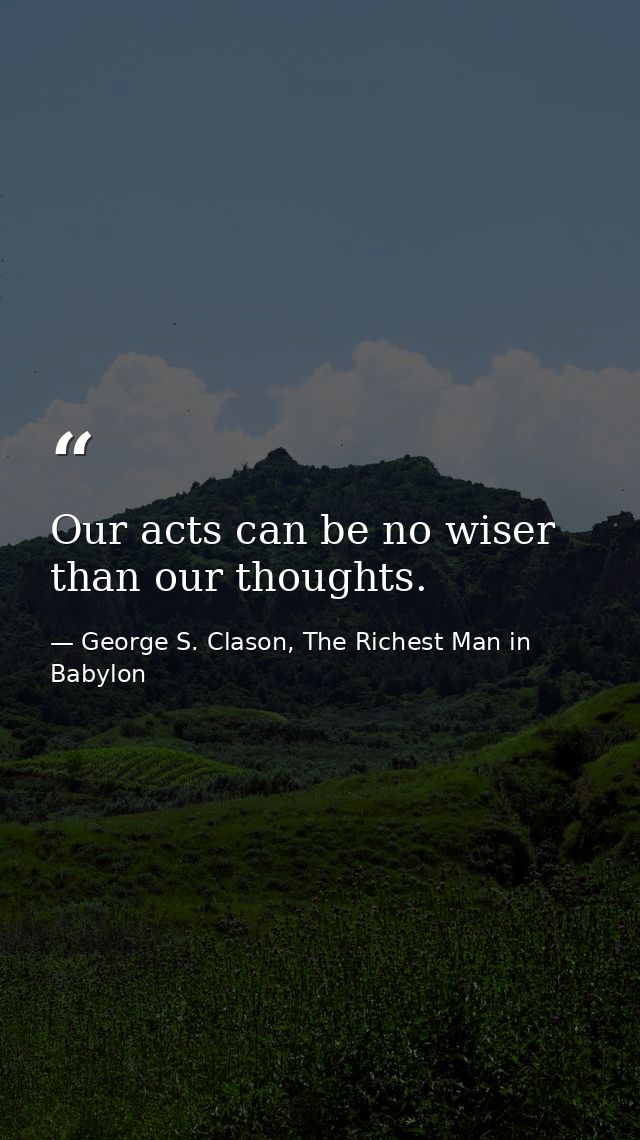 Our acts can be no wiser than our thoughts. — George S. Clason, The Richest Man in Babylon