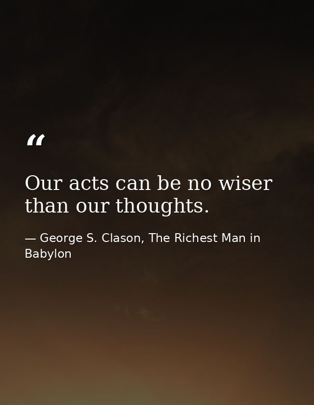 Our acts can be no wiser than our thoughts. — George S. Clason, The Richest Man in Babylon