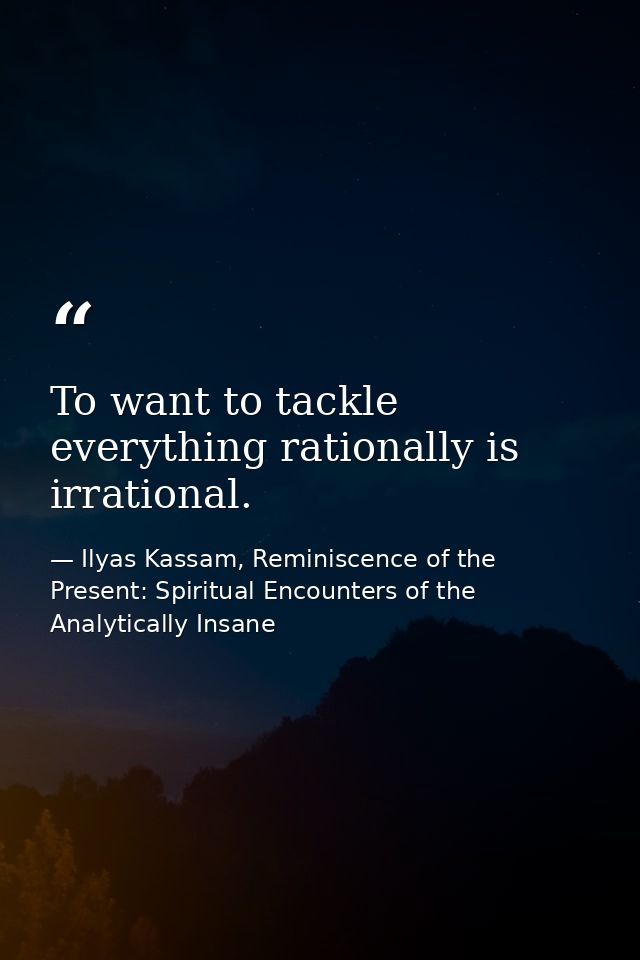 To want to tackle everything rationally is irrational. — Ilyas Kassam, Reminiscence of the Present: Spiritual Encounters of the Analytically Insane
