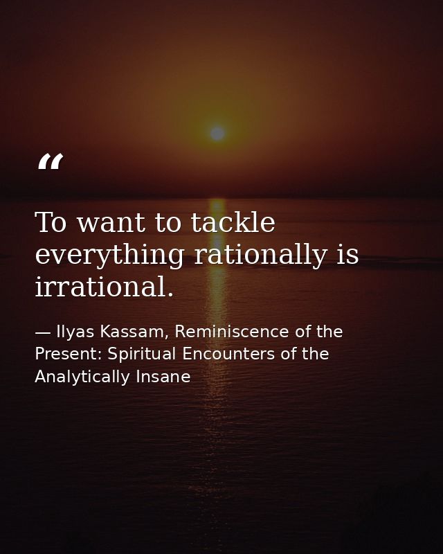 To want to tackle everything rationally is irrational. — Ilyas Kassam, Reminiscence of the Present: Spiritual Encounters of the Analytically Insane