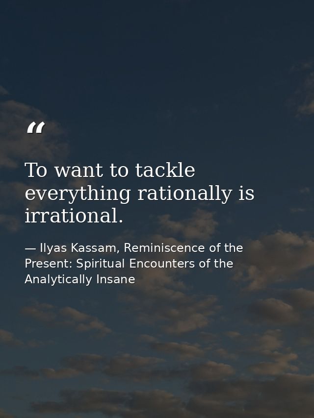 To want to tackle everything rationally is irrational. — Ilyas Kassam, Reminiscence of the Present: Spiritual Encounters of the Analytically Insane