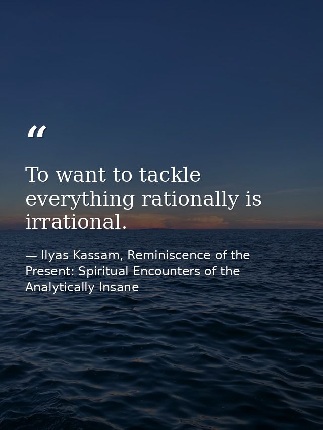 To want to tackle everything rationally is irrational. — Ilyas Kassam, Reminiscence of the Present: Spiritual Encounters of the Analytically Insane