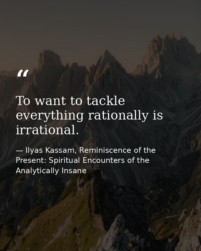 To want to tackle everything rationally is irrational. — Ilyas Kassam, Reminiscence of the Present: Spiritual Encounters of the Analytically Insane