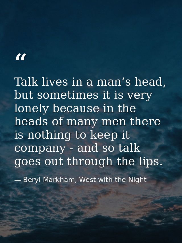 Talk lives in a man’s head, but sometimes it is very lonely because in the heads of many men there is nothing to keep it — Beryl Markham, West with the Night