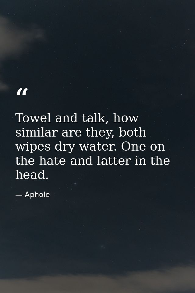 Towel and talk, how similar are they, both wipes dry water. One on the hate and latter in the head. — Aphole