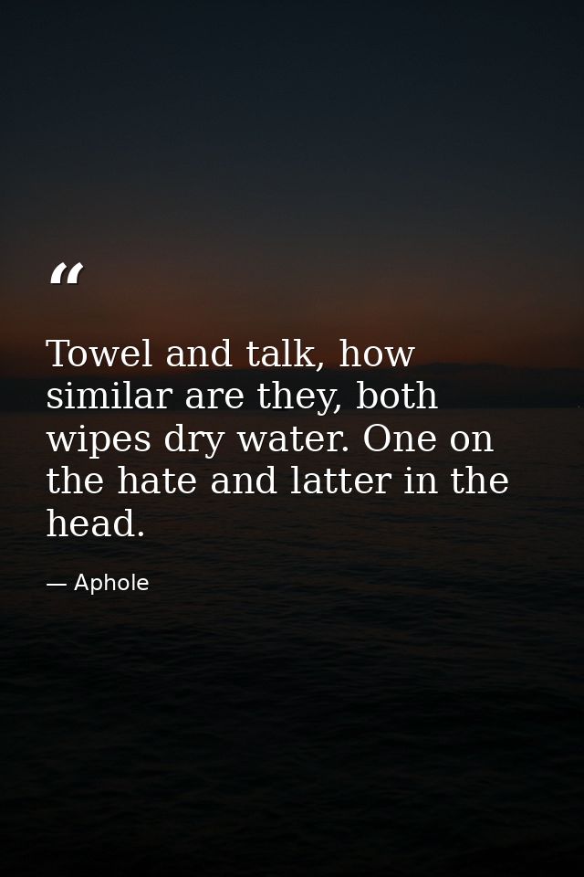 Towel and talk, how similar are they, both wipes dry water. One on the hate and latter in the head. — Aphole