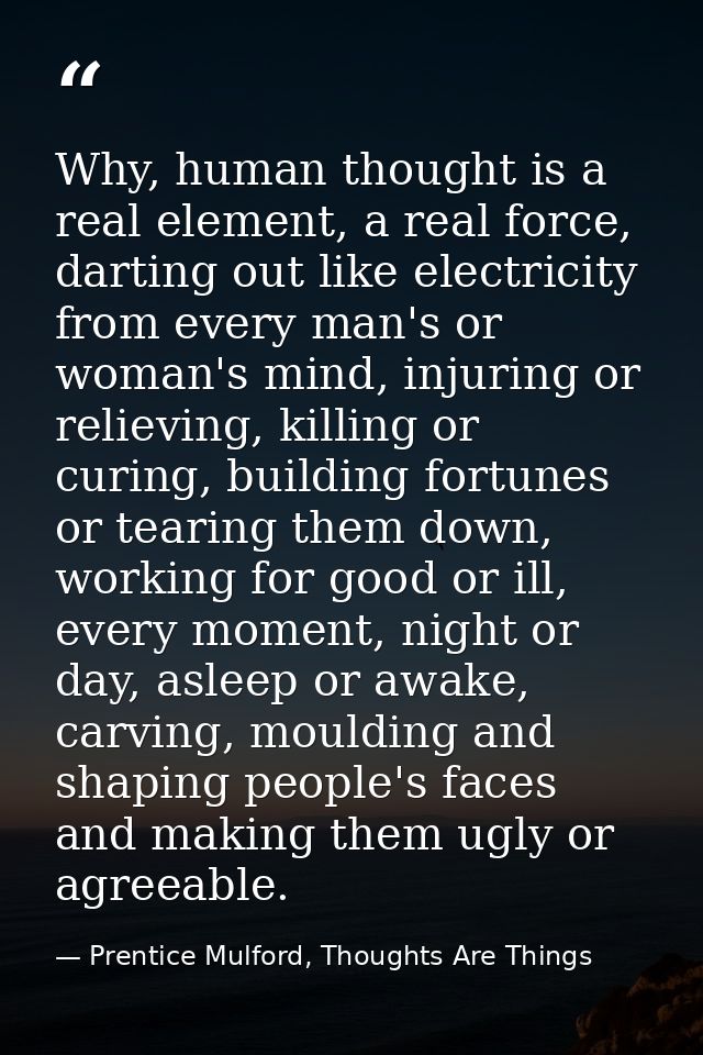 Why, human thought is a real element, a real force, darting out like electricity from every man's or woman's mind, injur — Prentice Mulford, Thoughts Are Things