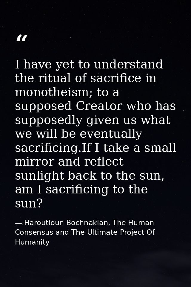I have yet to understand the ritual of sacrifice in monotheism; to a supposed Creator who has supposedly given us what w — Haroutioun Bochnakian, The Human Consensus and The Ultimate Project Of Humanity