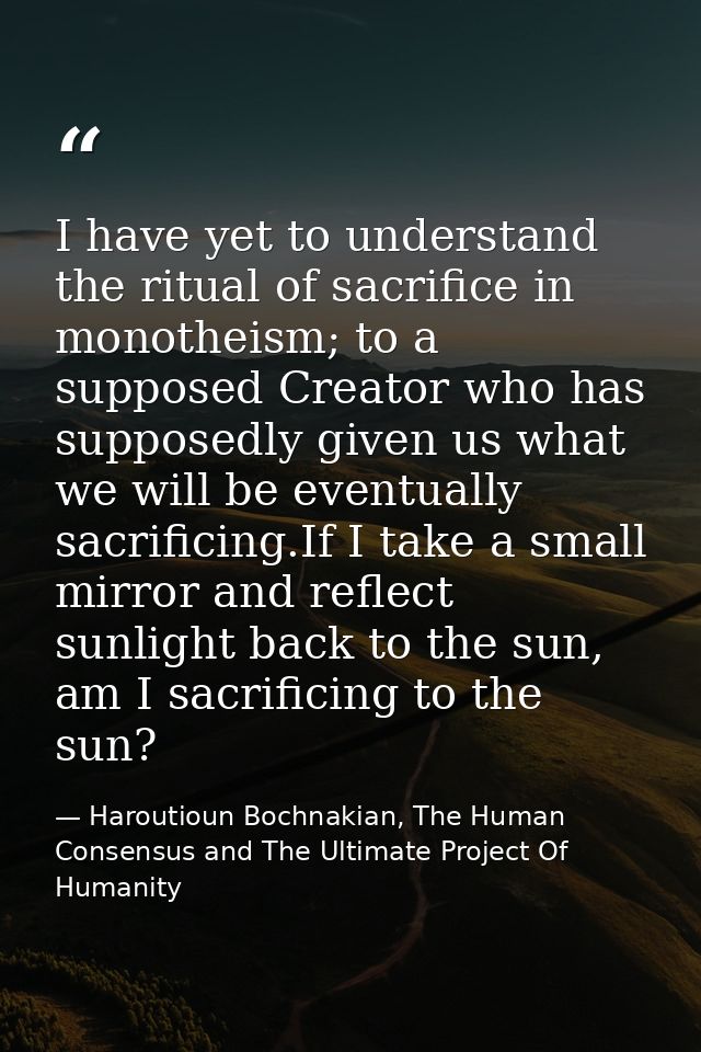 I have yet to understand the ritual of sacrifice in monotheism; to a supposed Creator who has supposedly given us what w — Haroutioun Bochnakian, The Human Consensus and The Ultimate Project Of Humanity