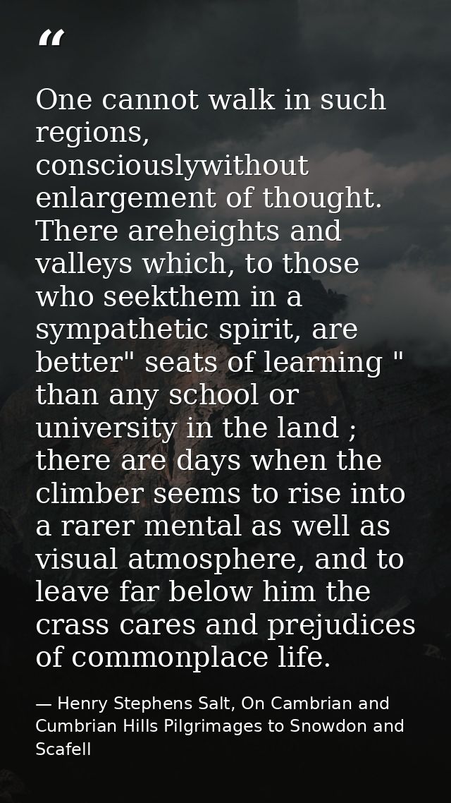One cannot walk in such regions, consciouslywithout enlargement of thought. There areheights and valleys which, to those — Henry Stephens Salt, On Cambrian and Cumbrian Hills Pilgrimages to Snowdon and Scafell
