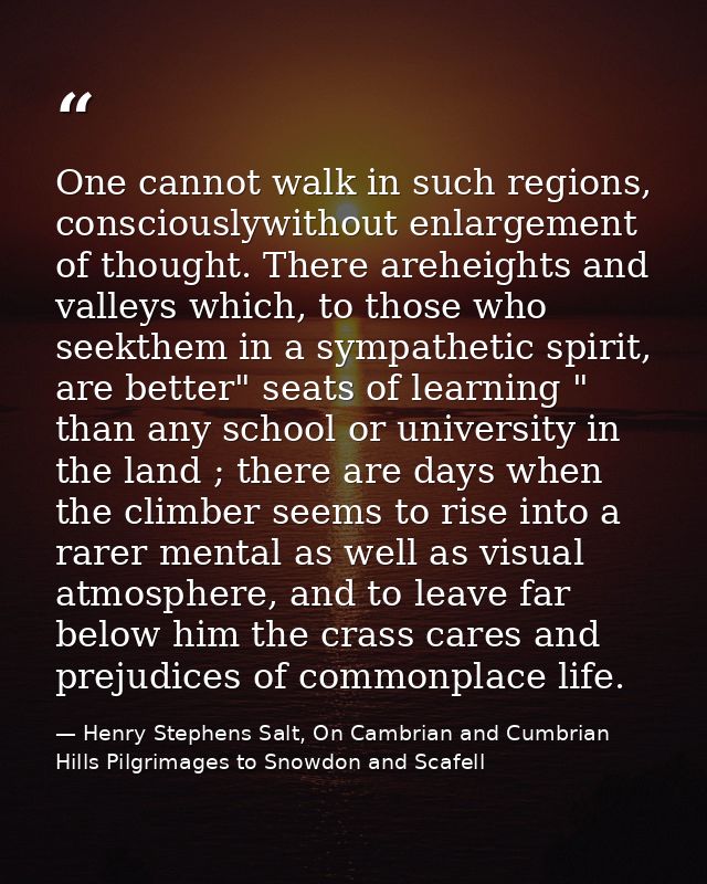 One cannot walk in such regions, consciouslywithout enlargement of thought. There areheights and valleys which, to those — Henry Stephens Salt, On Cambrian and Cumbrian Hills Pilgrimages to Snowdon and Scafell