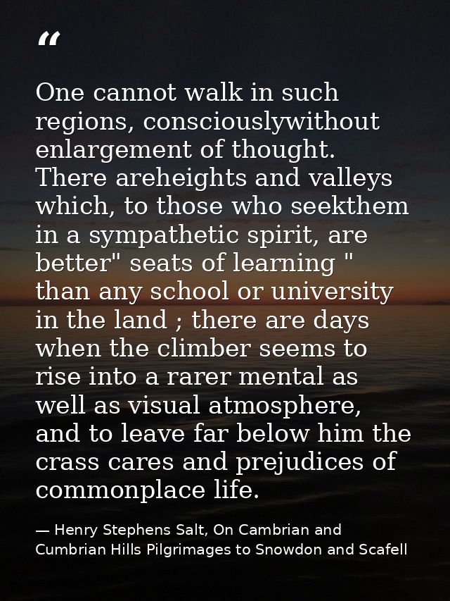 One cannot walk in such regions, consciouslywithout enlargement of thought. There areheights and valleys which, to those — Henry Stephens Salt, On Cambrian and Cumbrian Hills Pilgrimages to Snowdon and Scafell