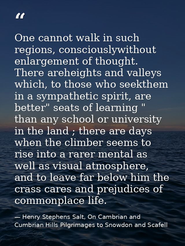 One cannot walk in such regions, consciouslywithout enlargement of thought. There areheights and valleys which, to those — Henry Stephens Salt, On Cambrian and Cumbrian Hills Pilgrimages to Snowdon and Scafell