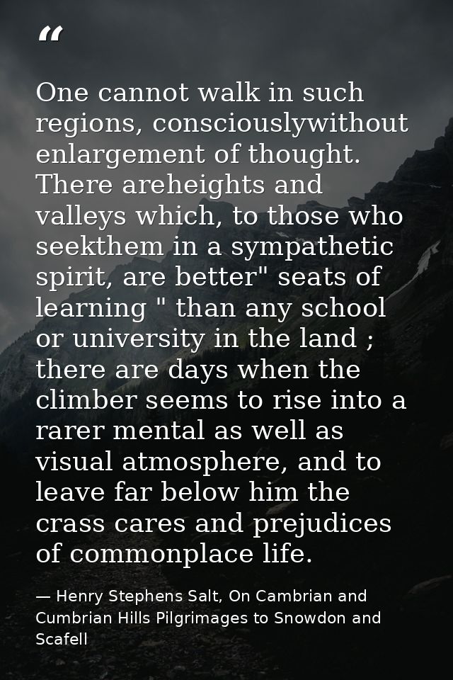 One cannot walk in such regions, consciouslywithout enlargement of thought. There areheights and valleys which, to those — Henry Stephens Salt, On Cambrian and Cumbrian Hills Pilgrimages to Snowdon and Scafell