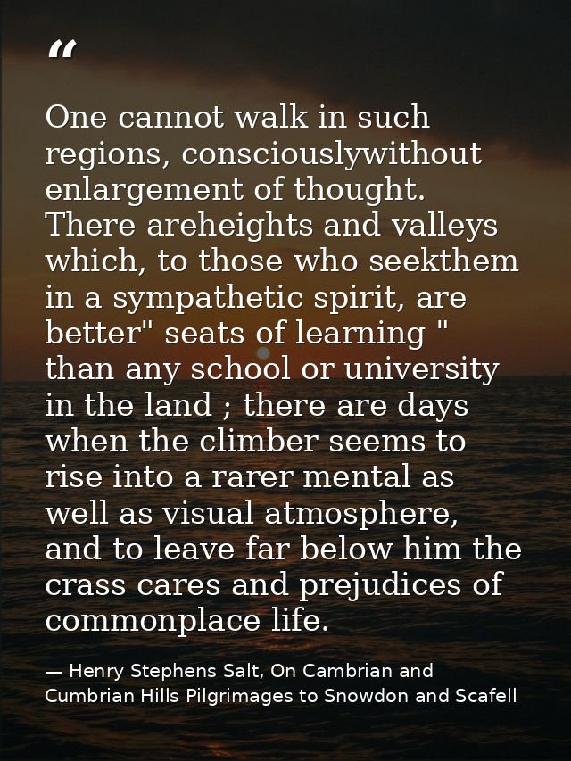 One cannot walk in such regions, consciouslywithout enlargement of thought. There areheights and valleys which, to those — Henry Stephens Salt, On Cambrian and Cumbrian Hills Pilgrimages to Snowdon and Scafell