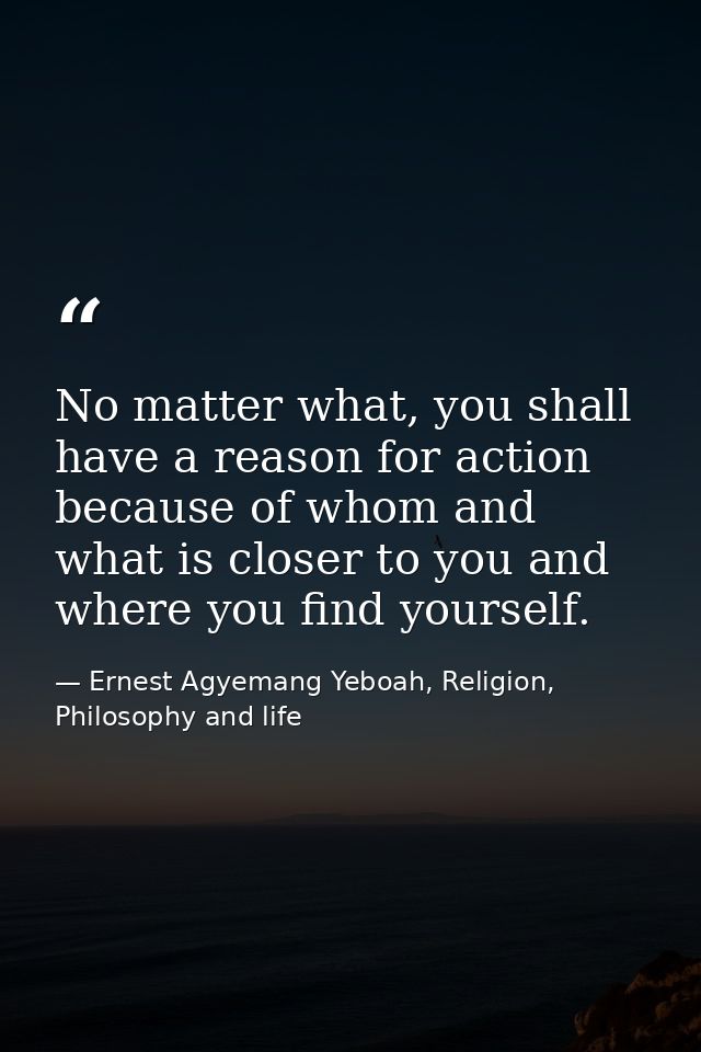 No matter what, you shall have a reason for action because of whom and what is closer to you and where you find yourself — Ernest Agyemang Yeboah, Religion, Philosophy and life