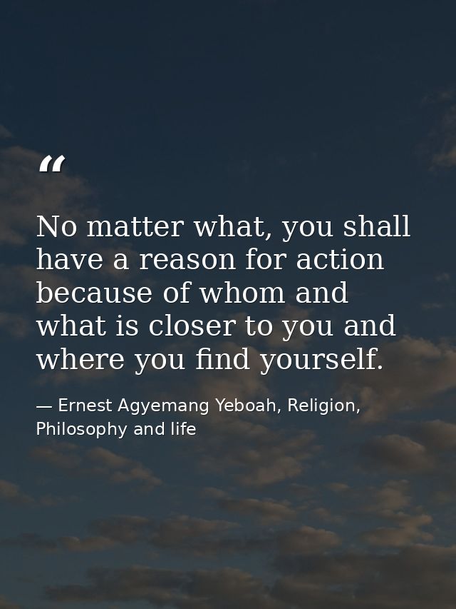 No matter what, you shall have a reason for action because of whom and what is closer to you and where you find yourself — Ernest Agyemang Yeboah, Religion, Philosophy and life