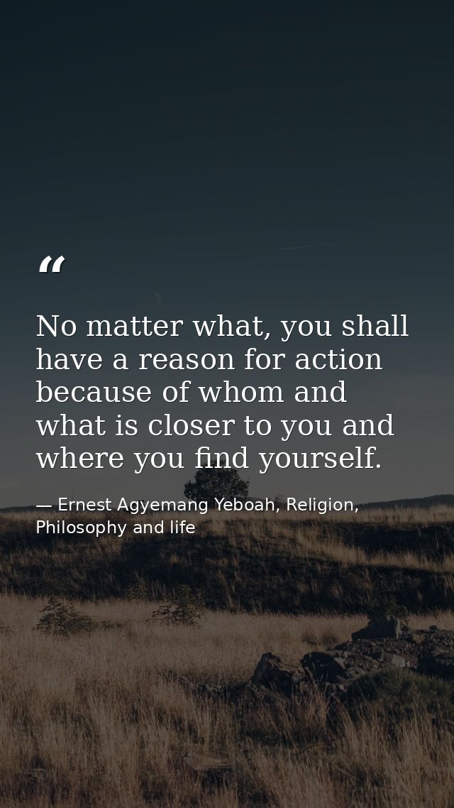 No matter what, you shall have a reason for action because of whom and what is closer to you and where you find yourself — Ernest Agyemang Yeboah, Religion, Philosophy and life