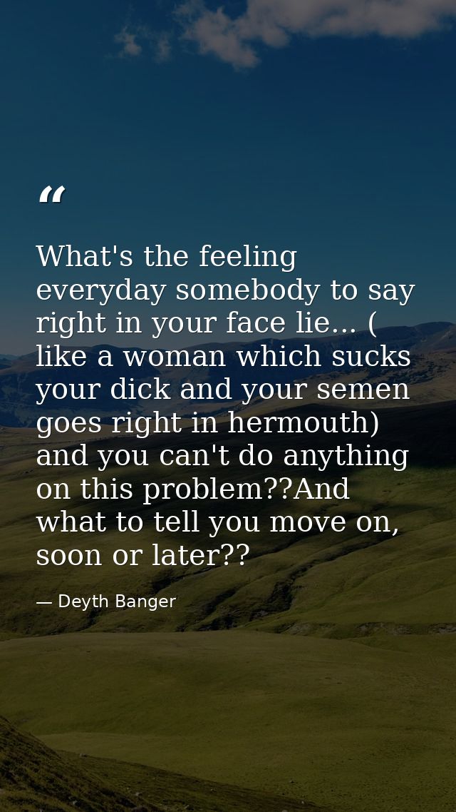 What's the feeling everyday somebody to say right in your face lie... ( like a woman which sucks your dick and your seme — Deyth Banger